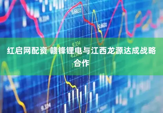 红启网配资 赣锋锂电与江西龙源达成战略合作