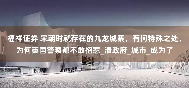 福祥证券 宋朝时就存在的九龙城寨，有何特殊之处，为何英国警察都不敢招惹_清政府_城市_成为了