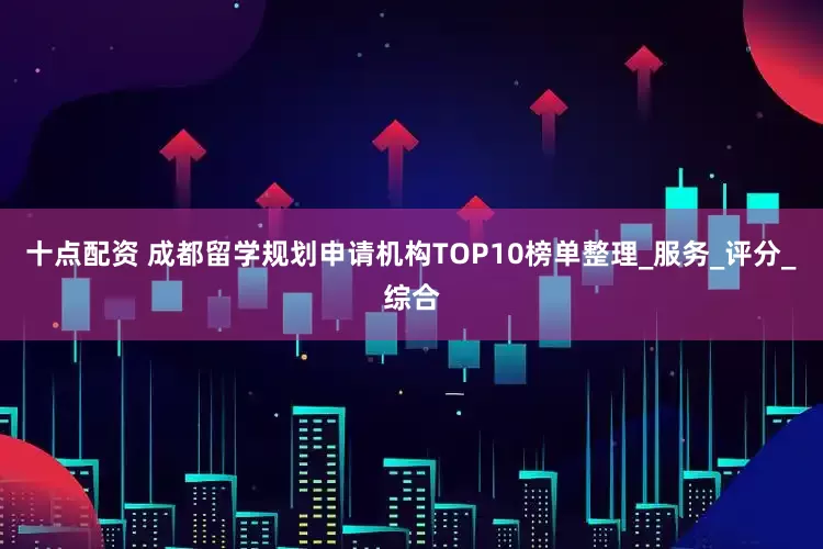 十点配资 成都留学规划申请机构TOP10榜单整理_服务_评分_综合