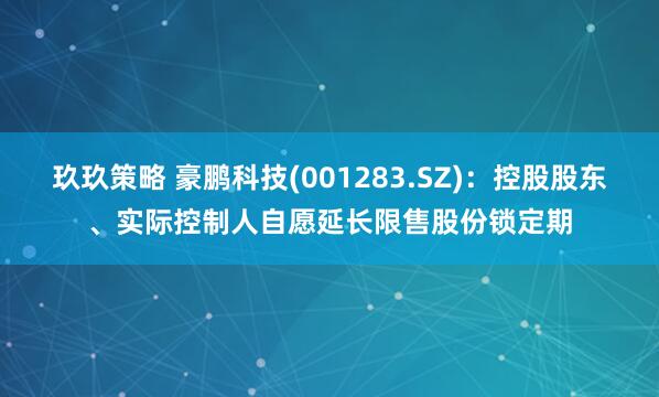 玖玖策略 豪鹏科技(001283.SZ)：控股股东、实际控制人自愿延长限售股份锁定期