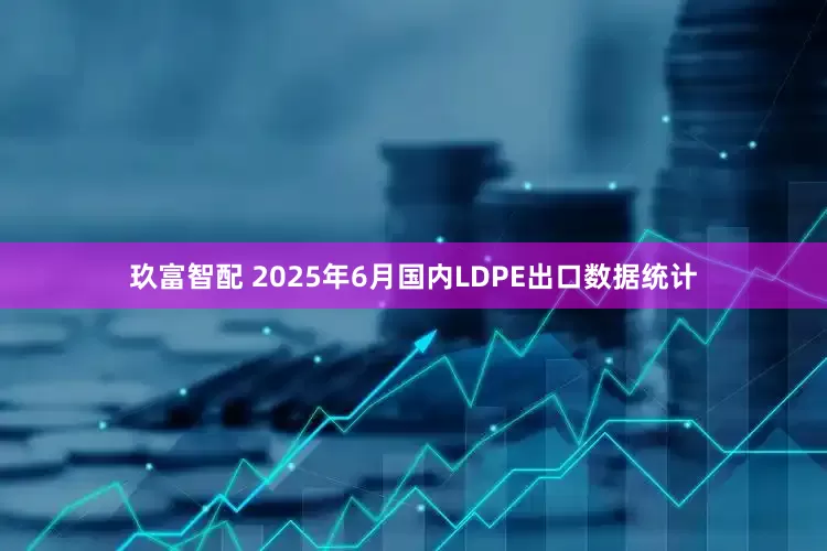 玖富智配 2025年6月国内LDPE出口数据统计