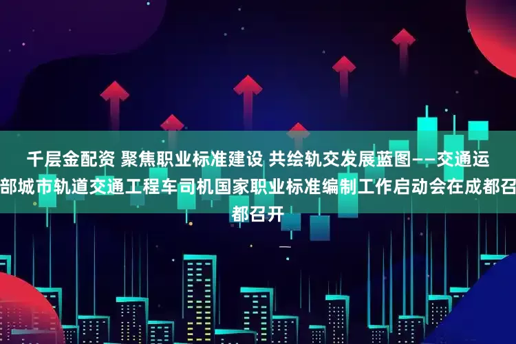 千层金配资 聚焦职业标准建设 共绘轨交发展蓝图——交通运输部城市轨道交通工程车司机国家职业标准编制工作启动会在成都召开