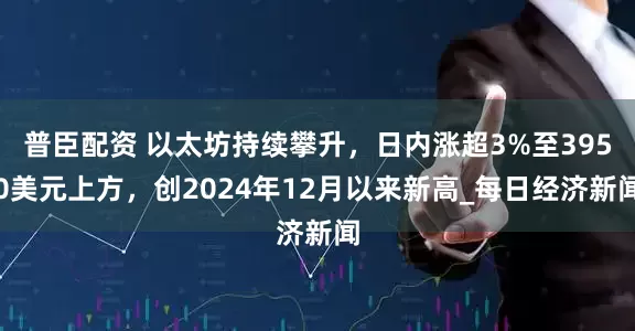 普臣配资 以太坊持续攀升，日内涨超3%至3950美元上方，创2024年12月以来新高_每日经济新闻