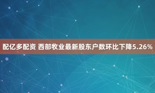 配亿多配资 西部牧业最新股东户数环比下降5.26%