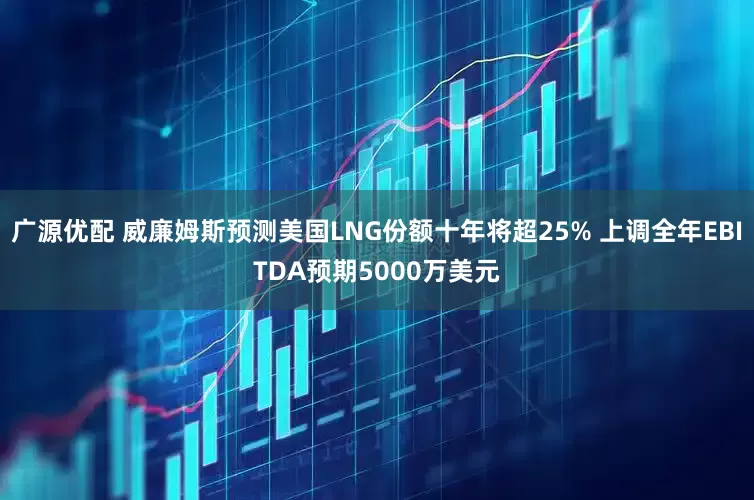 广源优配 威廉姆斯预测美国LNG份额十年将超25% 上调全年EBITDA预期5000万美元