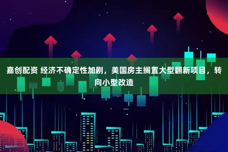 嘉创配资 经济不确定性加剧，美国房主搁置大型翻新项目，转向小型改造
