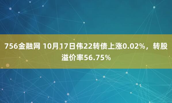 756金融网 10月17日伟22转债上涨0.02%，转股溢价率56.75%