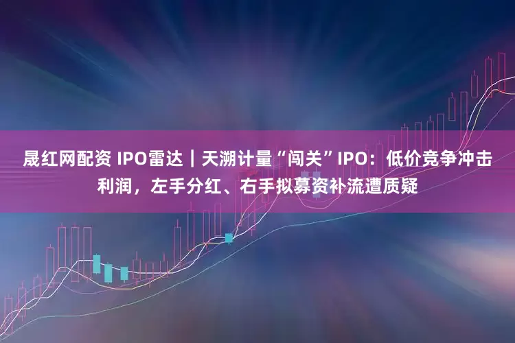 晟红网配资 IPO雷达｜天溯计量“闯关”IPO：低价竞争冲击利润，左手分红、右手拟募资补流遭质疑