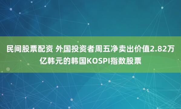 民间股票配资 外国投资者周五净卖出价值2.82万亿韩元的韩国KOSPI指数股票