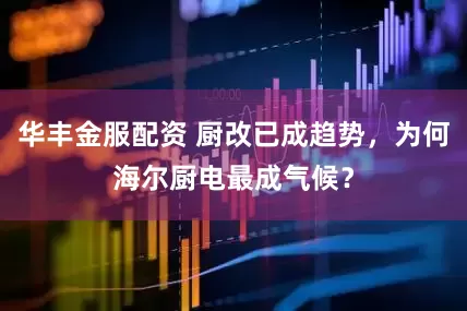 华丰金服配资 厨改已成趋势，为何海尔厨电最成气候？