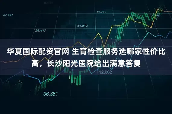 华夏国际配资官网 生育检查服务选哪家性价比高，长沙阳光医院给出满意答复