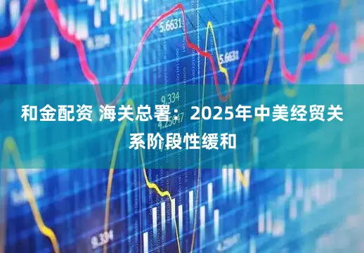 和金配资 海关总署：2025年中美经贸关系阶段性缓和